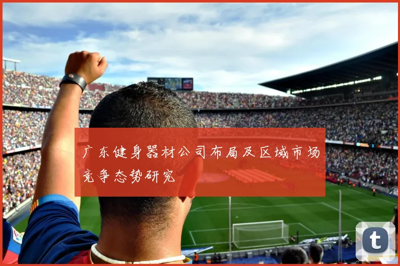广东健身器材公司布局及区域市场竞争态势研究
