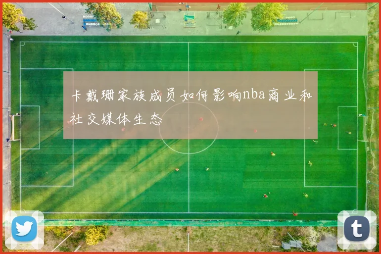 卡戴珊家族成员如何影响nba商业和社交媒体生态