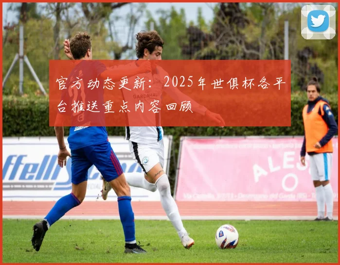 官方动态更新：2025年世俱杯各平台推送重点内容回顾