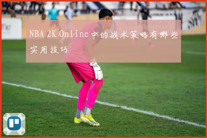 NBA 2K Online中的战术策略有哪些实用技巧