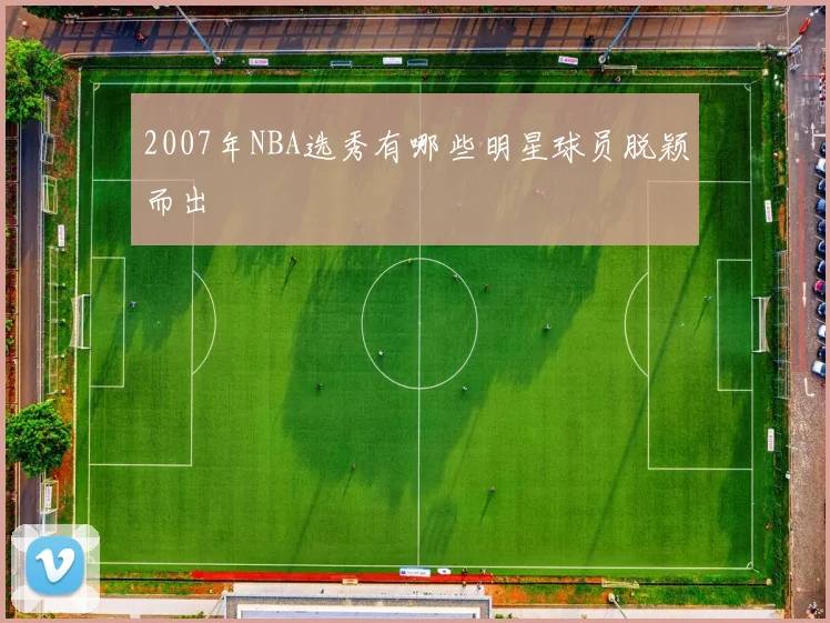 2007年NBA选秀有哪些明星球员脱颖而出
