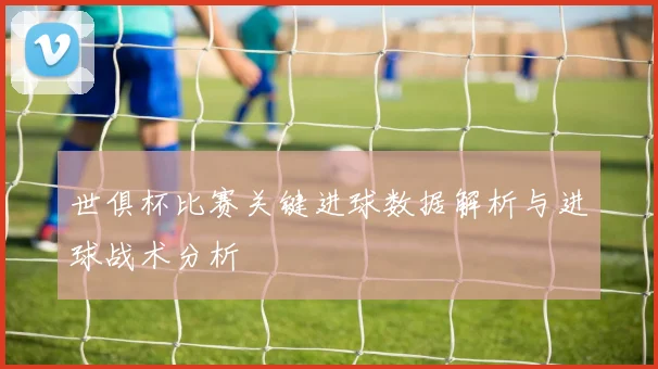 世俱杯比赛关键进球数据解析与进球战术分析
