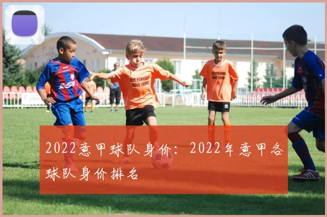 2022意甲球队身价：2022年意甲各球队身价排名