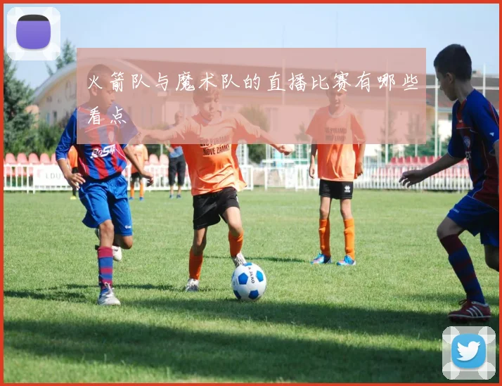 火箭队与魔术队的直播比赛有哪些看点