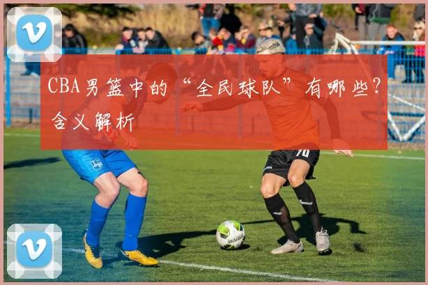 CBA男篮中的“全民球队”有哪些？含义解析